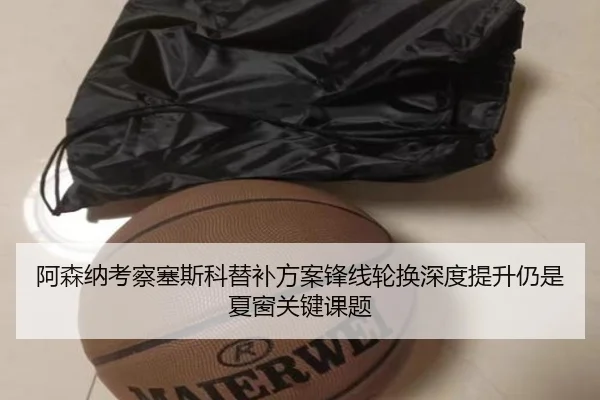 阿森纳考察塞斯科替补方案锋线轮换深度提升仍是夏窗关键课题