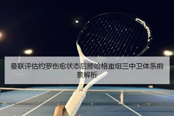 曼联评估约罗伤愈状态后滕哈格重组三中卫体系前景解析