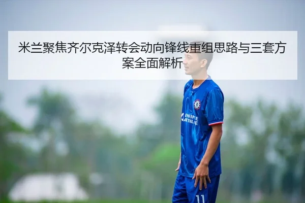 米兰聚焦齐尔克泽转会动向锋线重组思路与三套方案全面解析