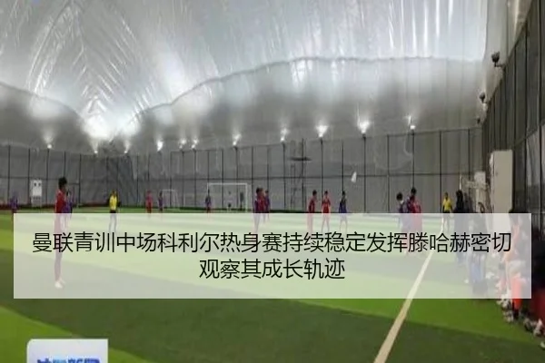 曼联青训中场科利尔热身赛持续稳定发挥滕哈赫密切观察其成长轨迹